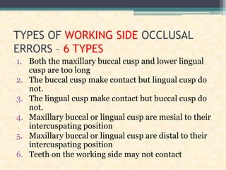 TYPES OF WORKING SIDE OCCLUSAL
ERRORS – 6 TYPES
1. Both the maxillary buccal cusp and lower lingual
cusp are too long
2. The buccal cusp make contact but lingual cusp do
not.
3. The lingual cusp make contact but buccal cusp do
not.
4. Maxillary buccal or lingual cusp are mesial to their
intercuspating position
5. Maxillary buccal or lingual cusp are distal to their
intercuspating position
6. Teeth on the working side may not contact
 