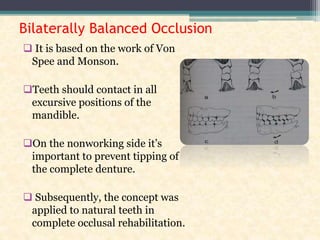 Bilaterally Balanced Occlusion
 It is based on the work of Von
Spee and Monson.
Teeth should contact in all
excursive positions of the
mandible.
On the nonworking side it’s
important to prevent tipping of
the complete denture.
 Subsequently, the concept was
applied to natural teeth in
complete occlusal rehabilitation.
 