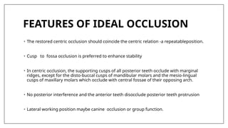 FEATURES OF IDEAL OCCLUSION
• The restored centric occlusion should coincide the centric relation -a repeatableposition.
• Cusp to fossa occlusion is preferred to enhance stability
• In centric occlusion, the supporting cusps of all posterior teeth occlude with marginal
ridges, except for the disto-buccal cusps of mandibular molars and the mesio-lingual
cusps of maxillary molars which occlude with central fossae of their opposing arch.
• No posterior interference and the anterior teeth disocclude posterior teeth protrusion
• Lateral working position maybe canine occlusion or group function.
 