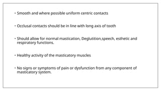 • Smooth and where possible uniform centric contacts
• Occlusal contacts should be in line with long axis of tooth
• Should allow for normal mastication, Deglutition,speech, esthetic and
respiratory functions.
• Healthy activity of the masticatory muscles
• No signs or symptoms of pain or dysfunction from any component of
masticatory system.
 