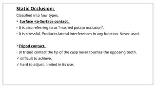 Static Occlusion:
Classified into four types:
 Surface -to-Surface contact.
• It is also referring to as “mashed potato occlusion”.
• It is stressful, Produces lateral interferences in any function. Never used.
Tripod contact.
• In tripod contact the tip of the cusp never touches the opposing tooth.
✓ difficult to achieve.
✓ hard to adjust. limited in its use.
 