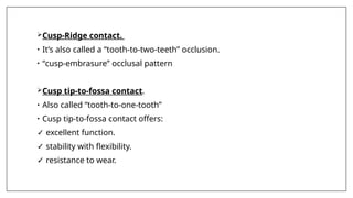 Cusp-Ridge contact.
• It’s also called a “tooth-to-two-teeth” occlusion.
• “cusp-embrasure” occlusal pattern
Cusp tip-to-fossa contact.
• Also called “tooth-to-one-tooth”
• Cusp tip-to-fossa contact offers:
✓ excellent function.
✓ stability with flexibility.
✓ resistance to wear.
 