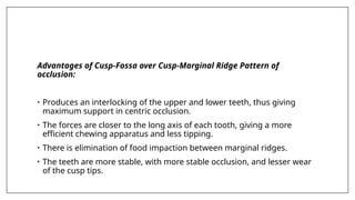 Advantages of Cusp-Fossa over Cusp-Marginal Ridge Pattern of
occlusion:
• Produces an interlocking of the upper and lower teeth, thus giving
maximum support in centric occlusion.
• The forces are closer to the long axis of each tooth, giving a more
efficient chewing apparatus and less tipping.
• There is elimination of food impaction between marginal ridges.
• The teeth are more stable, with more stable occlusion, and lesser wear
of the cusp tips.
 