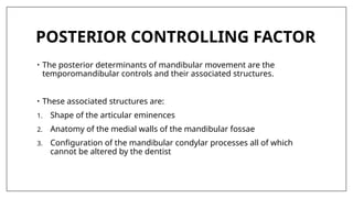 POSTERIOR CONTROLLING FACTOR
• The posterior determinants of mandibular movement are the
temporomandibular controls and their associated structures.
• These associated structures are:
1. Shape of the articular eminences
2. Anatomy of the medial walls of the mandibular fossae
3. Configuration of the mandibular condylar processes all of which
cannot be altered by the dentist
 