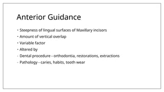 Anterior Guidance
• Steepness of lingual surfaces of Maxillary incisors
• Amount of vertical overlap
• Variable factor
• Altered by
- Dental procedure - orthodontia, restorations, extractions
- Pathology - caries, habits, tooth wear
 