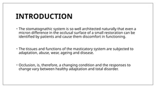 INTRODUCTION
• The stomatognathic system is so well architected naturally that even a
micron difference in the occlusal surface of a small restoration can be
identified by patients and cause them discomfort in functioning.
• The tissues and functions of the masticatory system are subjected to
adaptation, abuse, wear, ageing and disease.
• Occlusion, is, therefore, a changing condition and the responses to
change vary between healthy adaptation and total disorder.
 