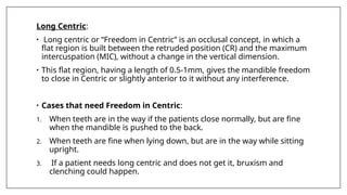 Long Centric:
• Long centric or “Freedom in Centric” is an occlusal concept, in which a
flat region is built between the retruded position (CR) and the maximum
intercuspation (MIC), without a change in the vertical dimension.
• This flat region, having a length of 0.5-1mm, gives the mandible freedom
to close in Centric or slightly anterior to it without any interference.
• Cases that need Freedom in Centric:
1. When teeth are in the way if the patients close normally, but are fine
when the mandible is pushed to the back.
2. When teeth are fine when lying down, but are in the way while sitting
upright.
3. If a patient needs long centric and does not get it, bruxism and
clenching could happen.
 