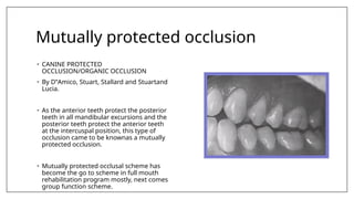 Mutually protected occlusion
• CANINE PROTECTED
OCCLUSION/ORGANIC OCCLUSION
• By D‟Amico, Stuart, Stallard and Stuartand
Lucia.
• As the anterior teeth protect the posterior
teeth in all mandibular excursions and the
posterior teeth protect the anterior teeth
at the intercuspal position, this type of
occlusion came to be knownas a mutually
protected occlusion.
• Mutually protected occlusal scheme has
become the go to scheme in full mouth
rehabilitation program mostly, next comes
group function scheme.
 