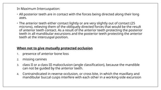 In Maximum Intercuspation:
• All posterior teeth are in contact with the forces being directed along their long
axes.
• The anterior teeth either contact lightly or are very slightly out of contact (25
microns), relieving them of the obliquely directed forces that would be the result
of anterior teeth contact. As a result of the anterior teeth protecting the posterior
teeth in all mandibular excursions and the posterior teeth protecting the anterior
teeth at the intercuspal position.
When not to give mutually protected occlusion
1. presence of anterior bone loss
2. missing canines
3. class II or a class III malocclusion (angle classification), because the mandible
can not be guided by the anterior teeth.
4. Contraindicated in reverse occlusion, or cross bite, in which the maxillary and
mandibular buccal cusps interfere with each other in a working-side excursion
 