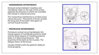 • NONWORKING INTERFERENCE
Occlusal contact between maxillary and
mandibular teeth on the side of the arches
opposite the direction in which the mandible
has moved in a lateral excursion.
The nonworking interference is of destructive
nature because: - Placement of forces outside
the long axes of the teeth. Disruption of
normal muscle function.
• PROTRUSIVE INTERFERENCE
Premature contact occurring between the
mesial aspects of mandibular posterior teeth
and the distal aspects of maxillary posterior
teeth, it is destructive because: - The
proximity of the teeth to the muscles. The
oblique vector of the forces.
Usually interfere with the patient’s ability to
incise properly.
 