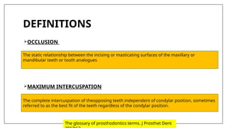 DEFINITIONS
OCCLUSION
MAXIMUM INTERCUSPATION
The static relationship between the incising or masticating surfaces of the maxillary or
mandibular teeth or tooth analogues
The complete intercuspation of theopposing teeth independent of condylar position, sometimes
referred to as the best fit of the teeth regardless of the condylar position.
The glossary of prosthodontics terms. J Prosthet Dent
 