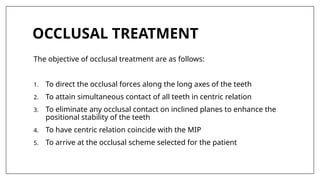 OCCLUSAL TREATMENT
The objective of occlusal treatment are as follows:
1. To direct the occlusal forces along the long axes of the teeth
2. To attain simultaneous contact of all teeth in centric relation
3. To eliminate any occlusal contact on inclined planes to enhance the
positional stability of the teeth
4. To have centric relation coincide with the MIP
5. To arrive at the occlusal scheme selected for the patient
 