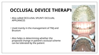 OCCLUSAL DEVICE THERAPY
• Also called OCCLUSAL SPLINT/ OCCLUAL
APPLIANCES
• Used mainly in the management of TMJ and
Bruxism
• Also helps in determining whether the
proposed change in patient’s occlusal scheme
can be tolerated by the patient
 