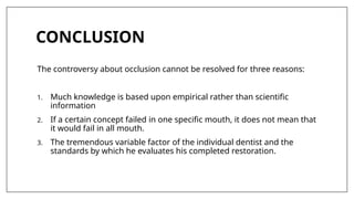 CONCLUSION
The controversy about occlusion cannot be resolved for three reasons:
1. Much knowledge is based upon empirical rather than scientific
information
2. If a certain concept failed in one specific mouth, it does not mean that
it would fail in all mouth.
3. The tremendous variable factor of the individual dentist and the
standards by which he evaluates his completed restoration.
 