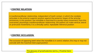CENTRIC RELATION
CENTRIC OCCLUSION
A maxillomandibular relationship, independent of tooth contact, in which the condyles
articulate in the anterior-superior position against the posterior slopes of the articular
eminences; in this position, the mandible is restricted to a purely rotary movement; from this
unstrained, physiologic,maxillomandibular relationship, the patient can make vertical, lateral
or protrusive movements; it is a clinically useful, repeatable reference position
The occlusion of opposing teeth when the mandible is in centric relation; this may or may not
coincide with the maximal intercuspal position
The glossary of prosthodontics terms. J Prosthet Dent
 