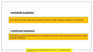ANTERIOR GUIDANCE
CONDYLAR GUIDANCE
The influence of the contacting surfaces of anterior teeth, limiting mandibular movements
Mandibular guidance generated by the condyle and articular disc traversing the contour of the
articular eminence.
The glossary of prosthodontics terms. J Prosthet Dent
 