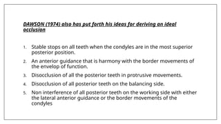 DAWSON (1974) also has put forth his ideas for deriving an ideal
occlusion
1. Stable stops on all teeth when the condyles are in the most superior
posterior position.
2. An anterior guidance that is harmony with the border movements of
the envelop of function.
3. Disocclusion of all the posterior teeth in protrusive movements.
4. Disocclusion of all posterior teeth on the balancing side.
5. Non interference of all posterior teeth on the working side with either
the lateral anterior guidance or the border movements of the
condyles
 
