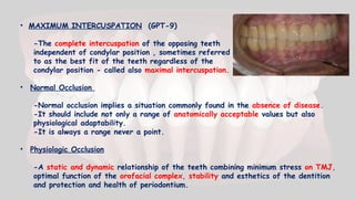 • MAXIMUM INTERCUSPATION (GPT-9)
-The complete intercuspation of the opposing teeth
independent of condylar position , sometimes referred
to as the best fit of the teeth regardless of the
condylar position - called also maximal intercuspation.
• Normal Occlusion
-Normal occlusion implies a situation commonly found in the absence of disease.
-It should include not only a range of anatomically acceptable values but also
physiological adaptability.
-It is always a range never a point.
• Physiologic Occlusion
-A static and dynamic relationship of the teeth combining minimum stress on TMJ,
optimal function of the orofacial complex, stability and esthetics of the dentition
and protection and health of periodontium.
 