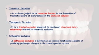 • Traumatic Occlusion
-An occlusion judged to be causative factors in the formation of
traumatic lesions of disturbances in the orofacial complex.
• Therapeutic Occlusion
-It is a treated occlusion employed to counteract structural inter-
relationship related to traumatic occlusion.
• Pathogenic Occlusion
-A pathogenic occlusion is defined as an occlusal relationship capable of
producing pathologic changes in the stomatognathic system.
 