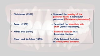 • Christensen (1901) - Observed the opening of the
posterior teeth in mandibular
protrusion (Christensen phenomenon).
• Bennet (1908) - Described the immediate side
shift (Bennet movement).
• Alfred Gysi (1927) - Balanced occlusion on a
Removable Denture.
• Stuart and McCollum (1955) - Fully Balanced Occlusion
on fixed partial dentures.
 