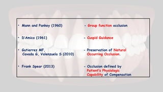• Mann and Pankey (1960) - Group function occlusion
• D’Amico (1961) - Cuspid Guidance
• Gutierrez MF, - Preservation of Natural
Cavada G, Valenzuela S (2010) Occurring Occlusion.
• Frank Spear (2013) - Occlusion defined by
Patient’s Physiologic
Capability of Compensation
 
