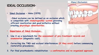 IDEAL OCCLUSION-
• Ideal Occlusion - Hobo (1978)
-Ideal occlusion can be defined as an occlusion which
is compatible with stomatognathic system providing
efficient mastication and good esthetics without
creating physiologic abnormalities.
• Importance of Ideal Occlusion-
1. Use it as a benchmark for the assessment of pre-treatment records and
examination (diagnostic cast).
2. Correcting the TMD and occlusal interferences (if they exist) before commencing
restorative procedures.
3. For final prosthodontic rehabilitation – a confirmative and re-organized approach.
 