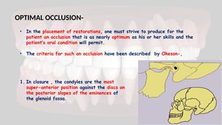 OPTIMAL OCCLUSION-
• In the placement of restorations, one must strive to produce for the
patient an occlusion that is as nearly optimum as his or her skills and the
patient’s oral condition will permit.
• The criteria for such an occlusion have been described by Okeson-,
1. In closure , the condyles are the most
super-anterior position against the discs on
the posterior slopes of the eminences of
the glenoid fossa.
 
