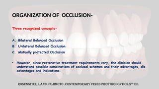 ORGANIZATION OF OCCLUSION-
Three recognized concepts-
A. Bilateral Balanced Occlusion
B. Unilateral Balanced Occlusion
C. Mutually protected Occlusion
Rosenstiel, Land, Fujimoto .Contemporary Fixed prosthodontics.5th
ed.
• However, since restorative treatment requirements vary, the clinician should
understand possible combinations of occlusal schemes and their advantages, dis
advantages and indications.
 