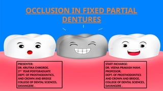 OCCLUSION IN FIXED PARTIAL
DENTURES
PRESENTER:
DR. KRUTIKA CHIKORDE.
2nd
YEAR POSTGRADUATE
DEPT. OF PROSTHODONTICS,
AND CROWN AND BRIDGE
COLLEGE OF DENTAL SCIENCES,
DAVANGERE .
STAFF INCHARGE:
DR. VEENA PRAKASH MAM.
PROFESSOR,
DEPT. OF PROSTHODONTICS
AND CROWN AND BRIDGE,
COLLEGE OF DENTAL SCIENCES,
DAVANGERE .
 