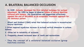A. BILATERAL BALANCED OCCLUSION
• In 1935 ,Schuyler developed the first detailed technique for occlusal
adjustment. By 1953 he began to observe failure of natural dentition
restored with balance. His observations and suggestions effectively
signaled the end of BALANCE as an acceptable treatment approach for
the dentulous patient.
• Stuart and Stallard (1960) noted that balanced occlusion in reconstructed
natural dentitions
1.Often required injudicious increase in occlusal vertical dimension to achieve
balance.
2. Often led to instability of occlusion.
3. Frequently showed increased wear of teeth and restorations
• Thus the concept of a unilateral balanced occlusion (group
function) evolved.
 