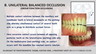 B. UNILATERAL BALANCED OCCLUSION
• Multiple contact relations between the maxillary and
mandibular teeth in lateral movements on the working-
side whereby simultaneous contact of several teeth
acts as a group to distribute occlusal forces.
• Here excursive contact occurs between all opposing
posterior teeth on the laterotrusive (working) side only.
On the mediotrusive (non-working) side, no contact
occurs until the mandible has reached centric relation.
Glossary of Prosthodontic Terms, Edition Nine, J Prosthet Dent 2017;117 (5S):e1-e105
(GROUP FUNCTION OCCLUSION)
 