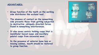 ADVANTAGES:
• Group function of the teeth on the working
side distributes the occlusal load.
• The absence of contact on the nonworking
side prevents those from getting subjected
to destructive ,obliquely directed forces
found in nonworking interferences.
• It also saves centric holding cusps that is
mandibular buccal cusps and maxillary
palatal cusps from excessive wear.
• In the presence of anterior bone loss or
missing canines, mouth should be restored
to group function.
 