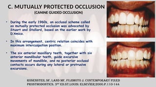 C. MUTUALLY PROTECTED OCCLUSION
(CANINE GUIDED OCCLUSION)
Rosensteil SF, Land MF, Fujimoto J. Contemporary fixed
prosthodontics. 3rd
ed.St.Louis: Elsevier;2000.p.110-144
• During the early 1960s, an occlusal scheme called
as mutually protected occlusion was advocated by
Stuart and Stallard, based on the earlier work by
D’Amico.
• In this arrangement, centric relation coincides with
maximum intercuspation position.
• The six anterior maxillary teeth, together with six
anterior mandibular teeth, guide excursive
movements of mandible, and no posterior occlusal
contacts occurs during any lateral or protrusive
excursions.
 