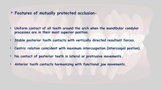  Features of mutually protected occlusion-
• Uniform contact of all teeth around the arch when the mandibular condylar
processes are in their most superior position.
• Stable posterior tooth contacts with vertically directed resultant forces.
• Centric relation coincident with maximum intercuspation (intercuspal postion).
• No contact of posterior teeth in lateral or protrusive movements.
• Anterior tooth contacts harmonizing with functional jaw movements.
 