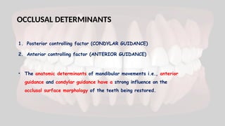 OCCLUSAL DETERMINANTS
1. Posterior controlling factor (CONDYLAR GUIDANCE)
2. Anterior controlling factor (ANTERIOR GUIDANCE)
• The anatomic determinants of mandibular movements i.e., anterior
guidance and condylar guidance have a strong influence on the
occlusal surface morphology of the teeth being restored.
 