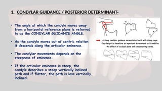 1. CONDYLAR GUIDANCE / POSTERIOR DETERMINANT-
• The angle at which the condyle moves away
from a horizontal reference plane is referred
to as the CONDYLAR GUIDANCE ANGLE.
• As the condyle moves out of centric relation
it descends along the articular eminence.
• The condylar movements depends on the
steepness of eminence.
• If the articular eminence is steep, the
condyle describes a steep vertically inclined
path and if flatter, the path is less vertically
inclined.
 