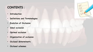 CONTENTS :
• Introduction
• Definitions and Terminologies
• Evolution of Occlusion
• Ideal occlusion
• Optimal occlusion
• Organization of occlusion
• Occlusal determinants
• Occlusal schemes
 