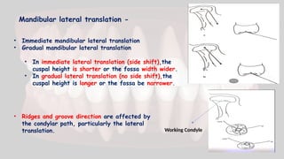 Mandibular lateral translation -
• Immediate mandibular lateral translation
• Gradual mandibular lateral translation
• In immediate lateral translation (side shift),the
cuspal height is shorter or the fossa width wider.
• In gradual lateral translation (no side shift),the
cuspal height is longer or the fossa be narrower.
• Ridges and groove direction are affected by
the condylar path, particularly the lateral
translation. Working Condyle
 