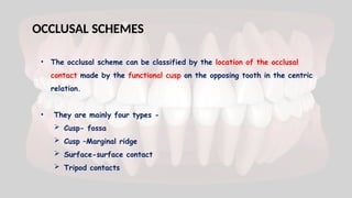 • The occlusal scheme can be classified by the location of the occlusal
contact made by the functional cusp on the opposing tooth in the centric
relation.
• They are mainly four types -
 Cusp- fossa
 Cusp –Marginal ridge
 Surface-surface contact
 Tripod contacts
OCCLUSAL SCHEMES
 
