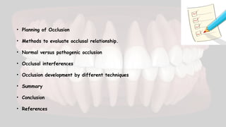 • Planning of Occlusion
• Methods to evaluate occlusal relationship.
• Normal versus pathogenic occlusion
• Occlusal interferences
• Occlusion development by different techniques
• Summary
• Conclusion
• References
 
