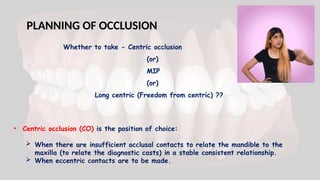 PLANNING OF OCCLUSION
Whether to take - Centric occlusion
(or)
MIP
(or)
Long centric (Freedom from centric) ??
• Centric occlusion (CO) is the position of choice:
 When there are insufficient occlusal contacts to relate the mandible to the
maxilla (to relate the diagnostic casts) in a stable consistent relationship.
 When eccentric contacts are to be made.
 