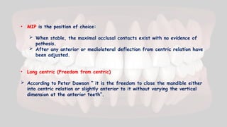• MIP is the position of choice:
 When stable, the maximal occlusal contacts exist with no evidence of
pathosis.
 After any anterior or mediolateral deflection from centric relation have
been adjusted.
• Long centric (Freedom from centric)
 According to Peter Dawson “ it is the freedom to close the mandible either
into centric relation or slightly anterior to it without varying the vertical
dimension at the anterior teeth”.
 