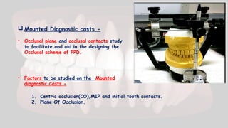  Mounted Diagnostic casts -
• Occlusal plane and occlusal contacts study
to facilitate and aid in the designing the
Occlusal scheme of FPD.
• Factors to be studied on the Mounted
diagnostic Casts -
1. Centric occlusion(CO),MIP and initial tooth contacts.
2. Plane Of Occlusion.
 