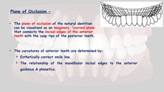Plane of Occlusion -
• The plane of occlusion of the natural dentition
can be visualized as an imaginary curved plane
that connects the incisal edges of the anterior
teeth with the cusp tips of the posterior teeth.
• The curvatures of anterior teeth are determined by:
 Esthetically correct smile line.
 The relationship of the mandibular incisal edges to the anterior
guidance & phonetics.
 