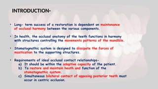 INTRODUCTION-
• Long- term success of a restoration is dependent on maintenance
of occlusal harmony between the various components.
• In health, the occlusal anatomy of the teeth functions in harmony
with structures controlling the movements patterns of the mandible.
• Stomatognathic system is designed to dissipate the forces of
mastication to the supporting structures.
• Requirements of ideal occlusal contact relationships-
a) It should be within the adaptive capacity of the patient.
b) To restore and maintain heath and function of the
stomatognathic system.
c) Simultaneous bilateral contact of opposing posterior teeth must
occur in centric occlusion.
 