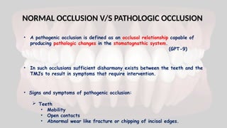 NORMAL OCCLUSION V/S PATHOLOGIC OCCLUSION
• A pathogenic occlusion is defined as an occlusal relationship capable of
producing pathologic changes in the stomatognathic system.
(GPT-9)
• In such occlusions sufficient disharmony exists between the teeth and the
TMJs to result in symptoms that require intervention.
• Signs and symptoms of pathogenic occlusion:
 Teeth
• Mobility
• Open contacts
• Abnormal wear like fracture or chipping of incisal edges.
 
