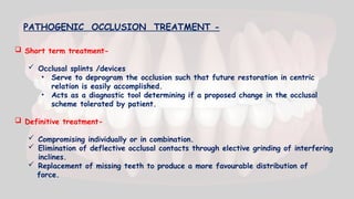  Short term treatment-
 Occlusal splints /devices
• Serve to deprogram the occlusion such that future restoration in centric
relation is easily accomplished.
• Acts as a diagnostic tool determining if a proposed change in the occlusal
scheme tolerated by patient.
 Definitive treatment-
 Compromising individually or in combination.
 Elimination of deflective occlusal contacts through elective grinding of interfering
inclines.
 Replacement of missing teeth to produce a more favourable distribution of
force.
PATHOGENIC OCCLUSION TREATMENT -
 