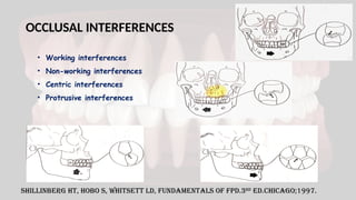 OCCLUSAL INTERFERENCES
• Working interferences
• Non-working interferences
• Centric interferences
• Protrusive interferences
Shillinberg HT, Hobo S, Whitsett LD, Fundamentals of FPD.3rd
ed.Chicago;1997.
 