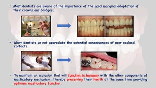 • Most dentists are aware of the importance of the good marginal adaptation of
their crowns and bridges.
• Many dentists do not appreciate the potential consequences of poor occlusal
contacts.
• To maintain an occlusion that will function in harmony with the other components of
masticatory mechanism, thereby preserving their health at the same time providing
optimum masticatory function.
 