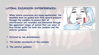 LATERAL EXCURSION INTERFERENCES:
 Dictated by two determinants:
1. The border movements of the condyles
2. The anterior guidance
• When lateral excursions are being equilibrated, the
mandible must be guided with firm upward pressure
through the condyles to ensure that all
interferences are recorded and eliminated through
the uppermost ranges of motion that can occur at
true border paths for both the condyles and the
anterior guidance.
 